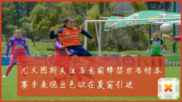 尤文图斯关注马竞前锋瑟尔洛特本赛季表现出色欲在夏窗引进