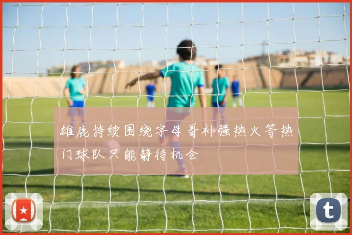 雄鹿持续围绕字母哥补强热火等热门球队只能静待机会