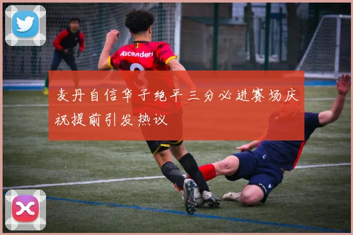 麦丹自信华子绝平三分必进赛场庆祝提前引发热议