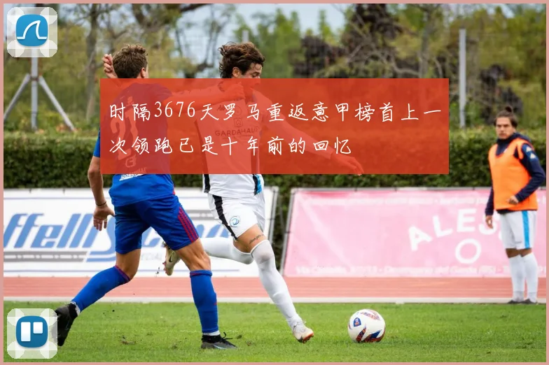 时隔3676天罗马重返意甲榜首上一次领跑已是十年前的回忆