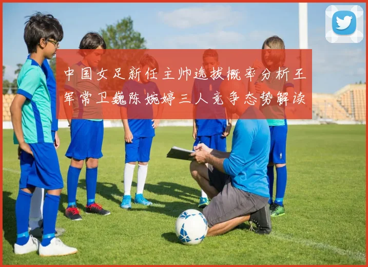 中国女足新任主帅选拔概率分析王军常卫巍陈婉婷三人竞争态势解读