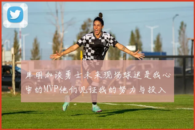库明加谈勇士未来现场球迷是我心中的MVP他们见证我的努力与投入
