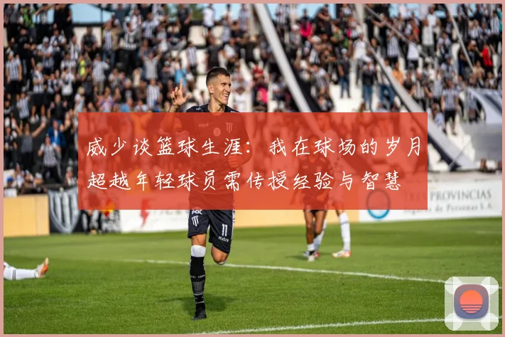 威少谈篮球生涯：我在球场的岁月超越年轻球员需传授经验与智慧