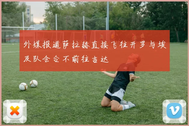 外媒报道萨拉赫直接飞往开罗与埃及队会合不前往吉达