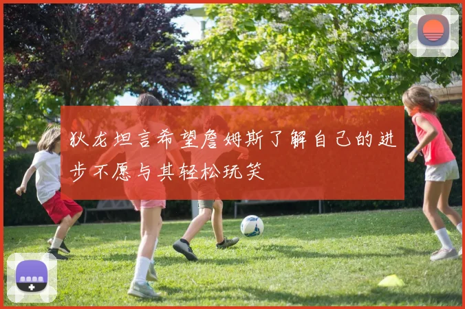 狄龙坦言希望詹姆斯了解自己的进步不愿与其轻松玩笑