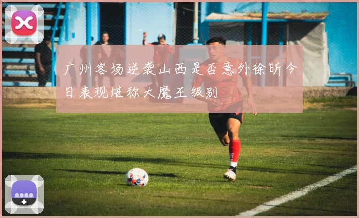 广州客场逆袭山西是否意外徐昕今日表现堪称大魔王级别