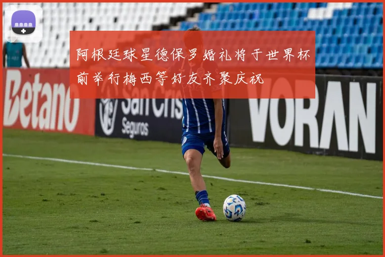阿根廷球星德保罗婚礼将于世界杯前举行梅西等好友齐聚庆祝