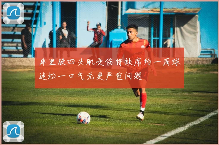 库里股四头肌受伤将缺席约一周球迷松一口气无更严重问题