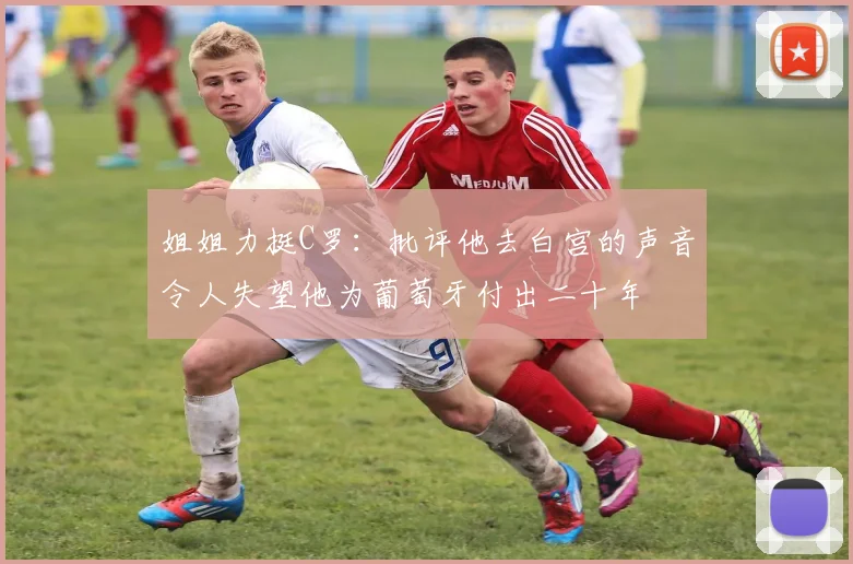 姐姐力挺C罗：批评他去白宫的声音令人失望他为葡萄牙付出二十年