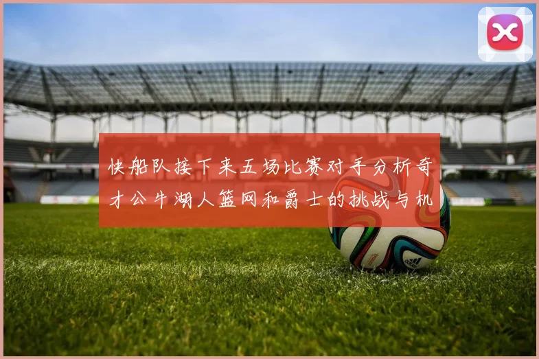 快船队接下来五场比赛对手分析奇才公牛湖人篮网和爵士的挑战与机遇