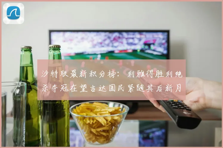沙特联最新积分榜：利雅得胜利绝杀夺冠在望吉达国民紧随其后新月争夺激烈