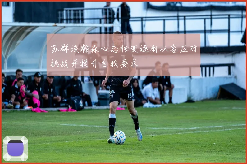 苏群谈瀚森心态转变逐渐从容应对挑战并提升自我要求