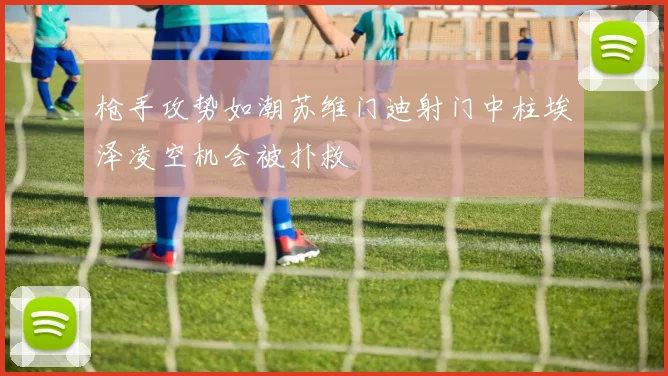 枪手攻势如潮苏维门迪射门中柱埃泽凌空机会被扑救