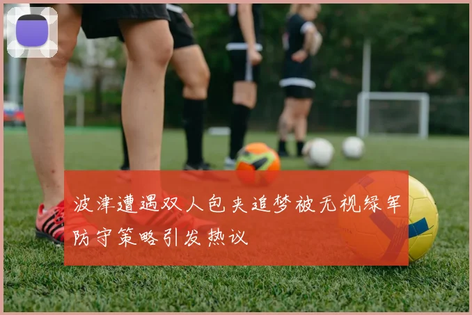 波津遭遇双人包夹追梦被无视绿军防守策略引发热议