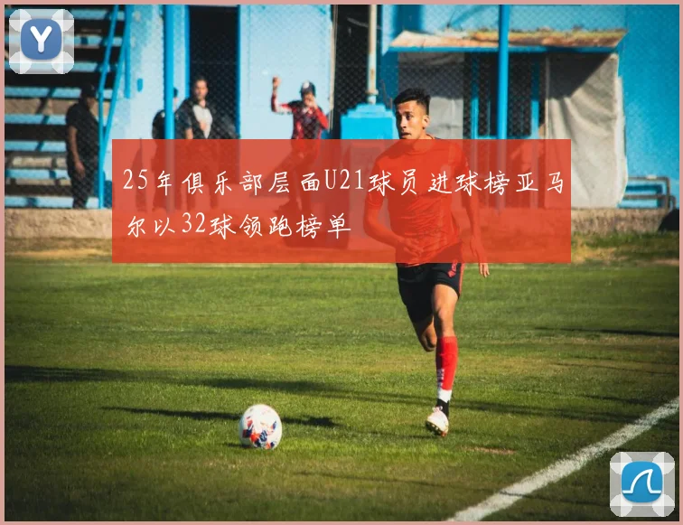 25年俱乐部层面U21球员进球榜亚马尔以32球领跑榜单