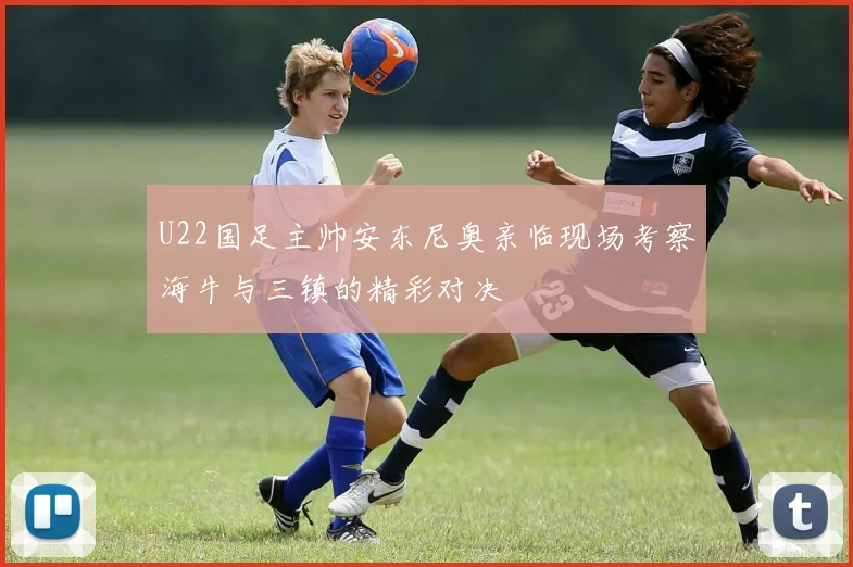 U22国足主帅安东尼奥亲临现场考察海牛与三镇的精彩对决