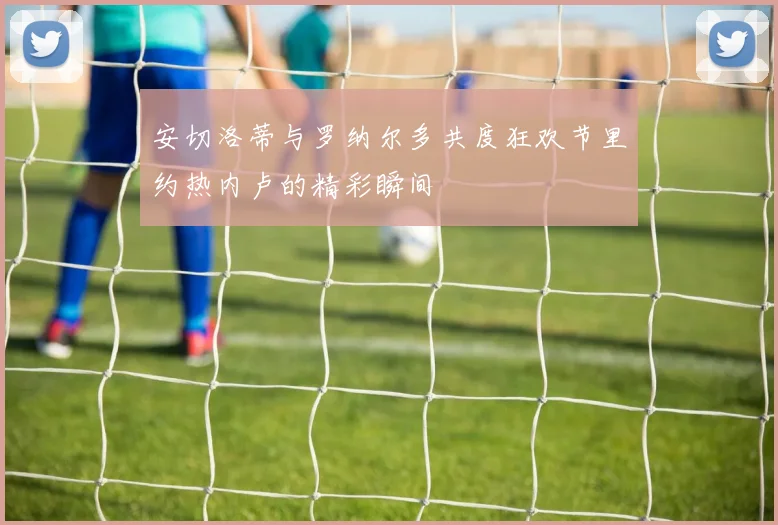 安切洛蒂与罗纳尔多共度狂欢节里约热内卢的精彩瞬间
