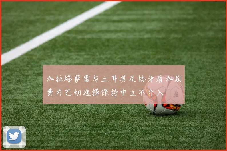 加拉塔萨雷与土耳其足协矛盾加剧费内巴切选择保持中立不介入