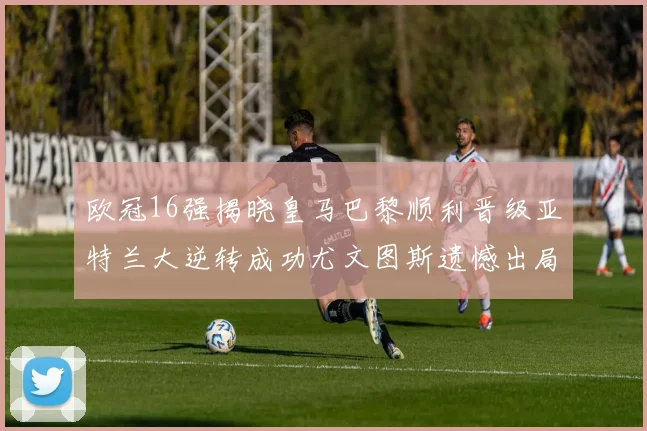 欧冠16强揭晓皇马巴黎顺利晋级亚特兰大逆转成功尤文图斯遗憾出局