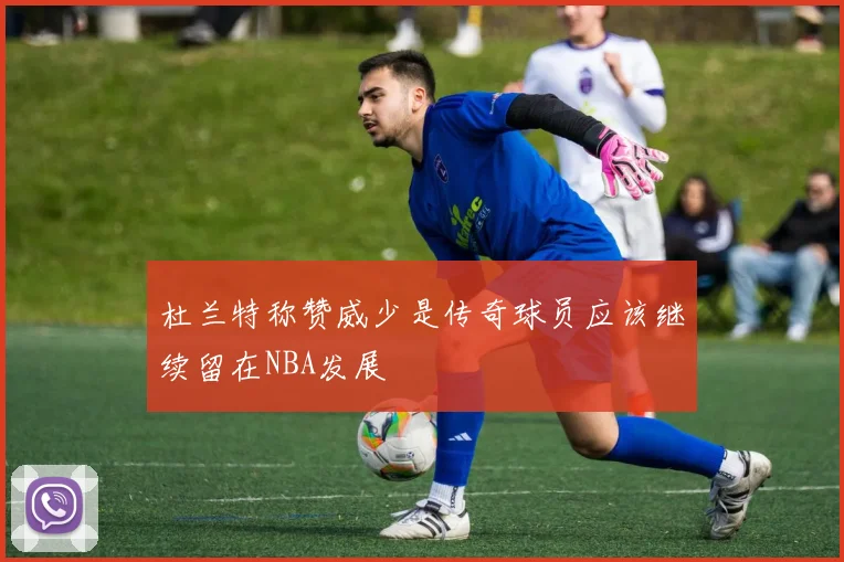 杜兰特称赞威少是传奇球员应该继续留在NBA发展