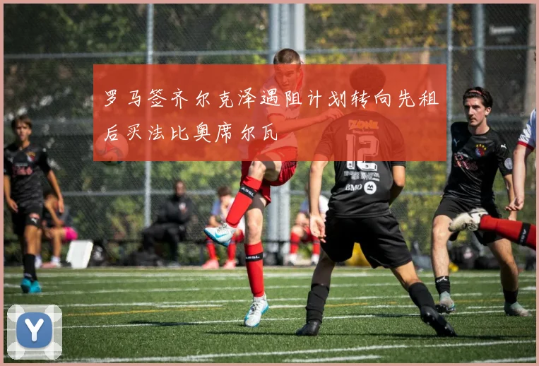 罗马签齐尔克泽遇阻计划转向先租后买法比奥席尔瓦