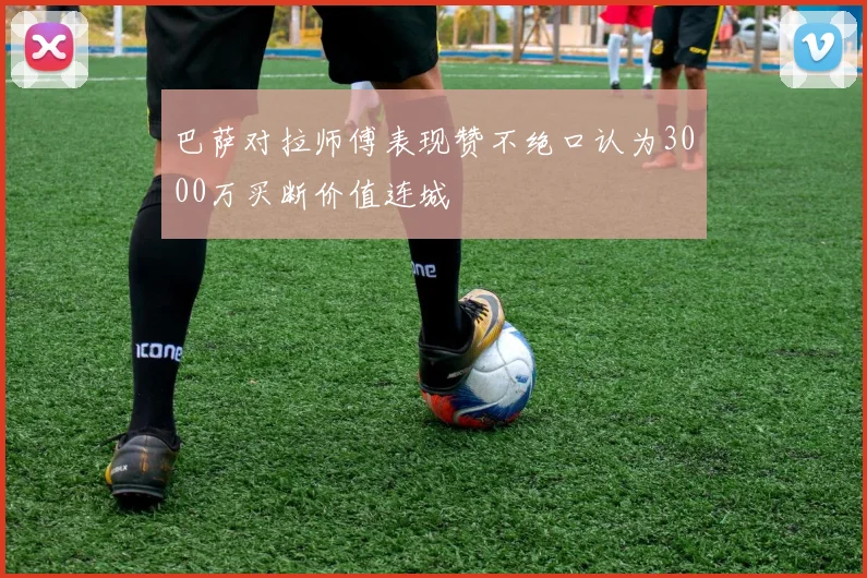 巴萨对拉师傅表现赞不绝口认为3000万买断价值连城