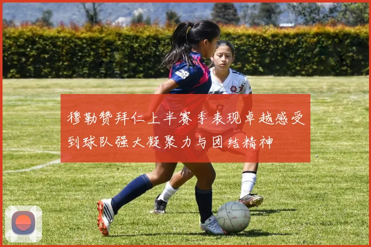 穆勒赞拜仁上半赛季表现卓越感受到球队强大凝聚力与团结精神