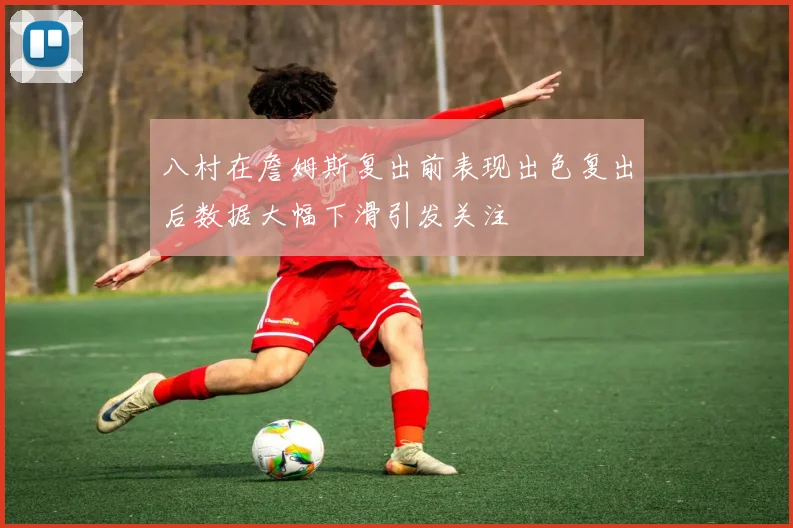 八村在詹姆斯复出前表现出色复出后数据大幅下滑引发关注