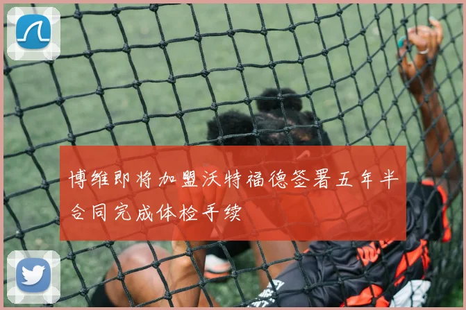 博维即将加盟沃特福德签署五年半合同完成体检手续