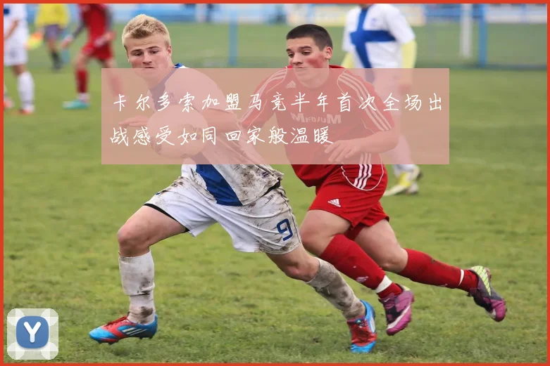 卡尔多索加盟马竞半年首次全场出战感受如同回家般温暖